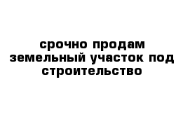 срочно продам земельный участок под строительство